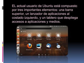EL actual usuario de Ubuntu está compuesto
por tres importantes elementos: una barra
superior, un lanzador de aplicaciones al
costado izquierdo, y un tablero que despliega
accesos a aplicaciones y medios.
 