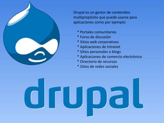 Drupal es un gestor de contenidos
multipropósito que puede usarse para
aplicaciones como por ejemplo:

  * Portales comunitarios
  * Foros de discusión
  * Sitios web corporativos
  * Aplicaciones de Intranet
  * Sitios personales o blogs
  * Aplicaciones de comercio electrónico
  * Directorio de recursos
  * Sitios de redes sociales
 