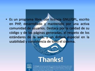 • Es un programa libre, con licencia GNU/GPL, escrito
  en PHP, desarrollado y mantenido por una activa
  comunidad de usuarios. Destaca por la calidad de su
  código y de las páginas generadas, el respeto de los
  estándares de la web, y un énfasis especial en la
  usabilidad y consistencia de todo el sistema.
 