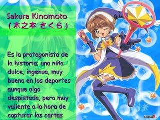 Sakura Kinomoto  ( 木之本 さくら ) Es la protagonista de la historia; una niña dulce, ingenua, muy buena en los deportes aunque algo despistada, pero muy valiente a la hora de capturar las cartas Clow.  