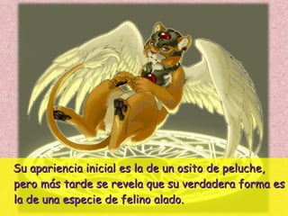 Su apariencia inicial es la de un osito de peluche, pero más tarde se revela que su verdadera forma es la de una especie de felino alado. 