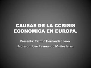 CAUSAS DE LA CCRISIS
ECONOMICA EN EUROPA.
Presenta: Yazmín Hernández León.
Profesor: José Raymundo Muños Islas.