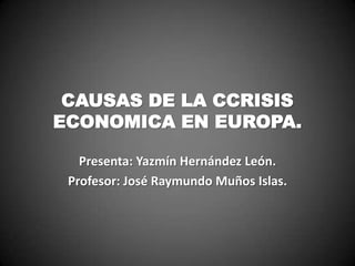 CAUSAS DE LA CCRISIS
ECONOMICA EN EUROPA.

   Presenta: Yazmín Hernández León.
 Profesor: José Raymundo Muños Islas.
 