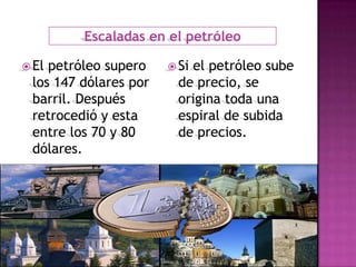 Escaladas en el petróleo

 Elpetróleo supero     Siel petróleo sube
 los 147 dólares por     de precio, se
 barril. Después         origina toda una
 retrocedió y esta       espiral de subida
 entre los 70 y 80       de precios.
 dólares.
 