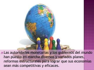  Lasautoridades monetarias y los gobiernos del mundo
 han puesto en marcha diversos y variados planes,
 reformas estructurales para lograr que sus economías
 sean más competitivas y eficaces.
 