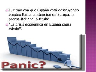  Elritmo con que España está destruyendo
  empleo llama la atención en Europa, la
  prensa italiana lo titula:
 “La crisis económica en España causa
  miedo”.
 