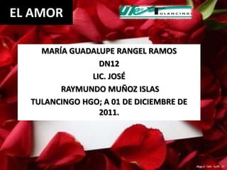 EL AMOR

    MARÍA GUADALUPE RANGEL RAMOS
                 DN12
               LIC. JOSÉ
        RAYMUNDO MUÑOZ ISLAS
  TULANCINGO HGO; A 01 DE DICIEMBRE DE
                 2011.
 