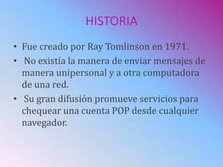 HISTORIA
• Fue creado por Ray Tomlinson en 1971.
• No existía la manera de enviar mensajes de
manera unipersonal y a otra computadora
de una red.
• Su gran difusión promueve servicios para
chequear una cuenta POP desde cualquier
navegador.
 