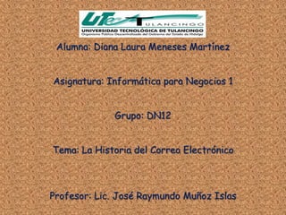 Alumna: Diana Laura Meneses Martínez


Asignatura: Informática para Negocios 1


             Grupo: DN12


Tema: La Historia del Correo Electrónico



Profesor: Lic. José Raymundo Muñoz Islas
 