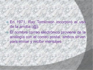 En 1971, Ray Tomlinson incorporó el uso de la arroba (@).El nombre correo electrónico proviene de la analogía con el correo postal: ambos sirven para enviar y recibir mensajes