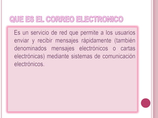 QUE ES EL CORREO ELECTRONICO   Es un servicio de red que permite a los usuarios enviar y recibir mensajes rápidamente (también denominados mensajes electrónicos o cartas electrónicas) mediante sistemas de comunicación electrónicos. 