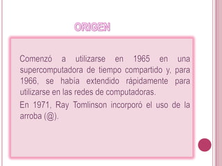                         ORIGEN    Comenzó a utilizarse en 1965 en una supercomputadora de tiempo compartido y, para 1966, se había extendido rápidamente para utilizarse en las redes de computadoras.   En 1971, RayTomlinson incorporó el uso de la arroba (@). 
