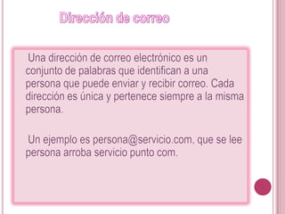              Dirección de correo    Una dirección de correo electrónico es un conjunto de palabras que identifican a una persona que puede enviar y recibir correo. Cada dirección es única y pertenece siempre a la misma persona.    Un ejemplo es persona@servicio.com, que se lee persona arroba servicio punto com. 