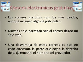 • Los correos gratuitos son los más usados,
aunque incluyen algo de publicidad.
• Muchos sólo permiten ver el correo desde un
sitio web.
• Una desventaja de estos correos es que en
cada dirección, la parte que hay a la derecha
de la @ muestra el nombre del proveedor
 
