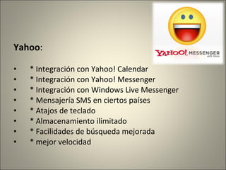Yahoo:
• * Integración con Yahoo! Calendar
• * Integración con Yahoo! Messenger
• * Integración con Windows Live Messenger
• * Mensajería SMS en ciertos países
• * Atajos de teclado
• * Almacenamiento ilimitado
• * Facilidades de búsqueda mejorada
• * mejor velocidad
 