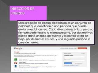 Dirección de
correo

   Una dirección de correo electrónico es un conjunto de
   palabras que identifican a una persona que puede
   enviar y recibir correo. Cada dirección es única, pero no
   siempre pertenece a la misma persona, por dos motivos:
   puede darse un robo de cuenta y el correo se da de
   baja, por diferentes causas, y una segunda persona lo
   cree de nuevo.
 