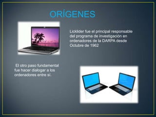 ORÍGENES
                        Licklider fue el principal
                        responsable del programa de
                        investigación en ordenadores de la
                        DARPA desde Octubre de 1962



 El otro paso
fundamental fue hacer
dialogar a los
ordenadores entre sí.
 