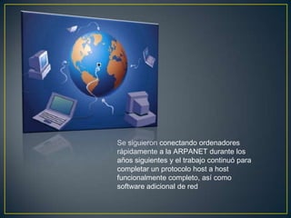 Se siguieron conectando ordenadores
rápidamente a la ARPANET durante
los años siguientes y el trabajo
continuó para completar un protocolo
host a host funcionalmente completo,
así como software adicional de red
 