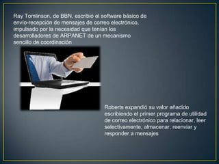 Ray Tomlinson, de BBN, escribió el software
básico de envío-recepción de mensajes de correo
electrónico




                               Roberts expandió su valor añadido
                               escribiendo el primer programa de
                               utilidad de correo electrónico para
                               relacionar, leer selectivamente,
                               almacenar, reenviar y responder a
                               mensajes
 