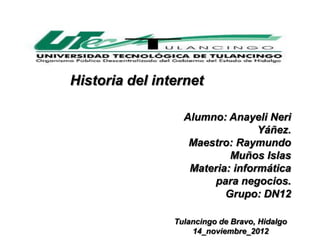 Historia del internet

                  Alumno: Anayeli Neri
                                 Yáñez.
                   Maestro: Raymundo
                           Muños Islas
                   Materia: informática
                       para negocios.
                          Grupo: DN12

                Tulancingo de Bravo, Hidalgo
                    14_noviembre_2012
 