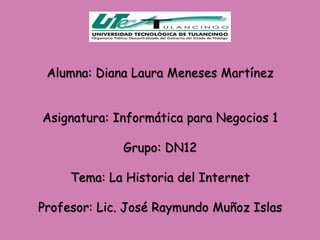 Alumna: Diana Laura Meneses Martínez


Asignatura: Informática para Negocios 1

             Grupo: DN12

     Tema: La Historia del Internet

Profesor: Lic. José Raymundo Muñoz Islas
 