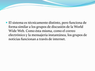  El sistema es técnicamente distinto, pero funciona de
forma similar a los grupos de discusión de la World
Wide Web. Como ésta misma, como el correo
electrónico y la mensajería instantánea, los grupos de
noticias funcionan a través de internet.
 