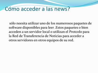 Cómo acceder a las news?
sólo neesita utilizar uno de los numerosos paquetes de
software disponibles para leer .Estos paquetes o bien
acceden a un servidor local o utilizan el Protcolo para
la Red de Transferencia de Noticias para acceder a
otros servidores en otros equipos de su red.
 