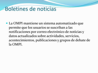 Boletines de noticias
 La OMPI mantiene un sistema automatizado que
permite que los usuarios se suscriban a las
notificaciones por correo electrónico de noticias y
datos actualizados sobre actividades, servicios,
acontecimientos, publicaciones y grupos de debate de
la OMPI.
 