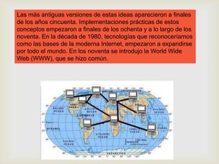 Las más antiguas versiones de estas ideas aparecieron a finales
de los años cincuenta. Implementaciones prácticas de estos
conceptos empezaron a finales de los ochenta y a lo largo de los
noventa. En la década de 1980, tecnologías que reconoceríamos
como las bases de la moderna Internet, empezaron a expandirse
por todo el mundo. En los noventa se introdujo la World Wide
Web (WWW), que se hizo común.
 