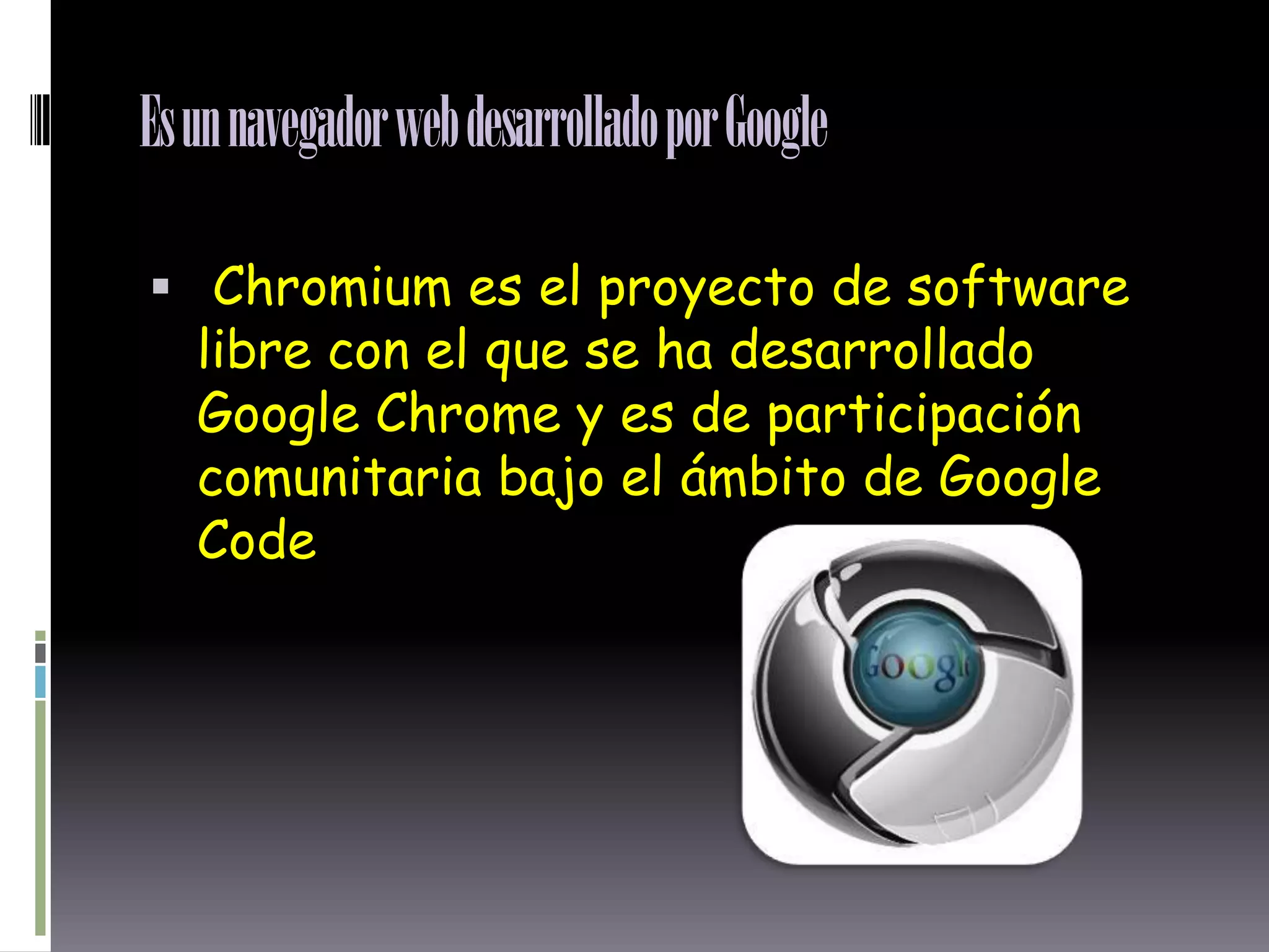 Es un navegador web desarrollado por Google
Chromium es el proyecto de software
libre con el que se ha desarrollado
Google Chrome y es de participación
comunitaria bajo el ámbito de Google
Code