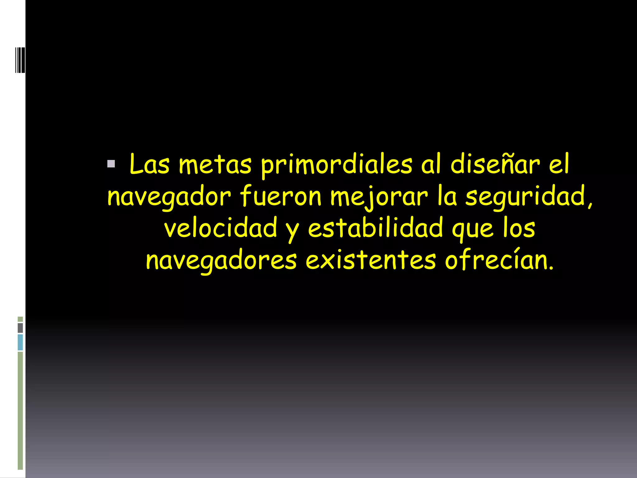  Las metas primordiales al diseñar el
navegador fueron mejorar la seguridad,
velocidad y estabilidad que los
navegadores existentes ofrecían.