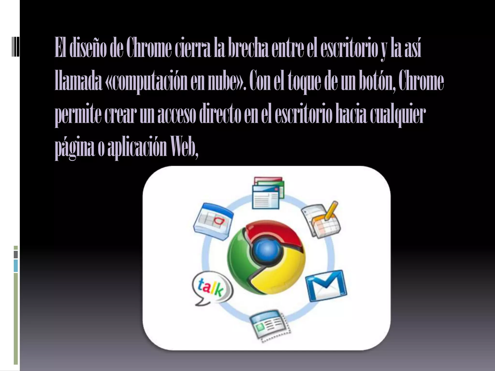 El diseño de Chrome cierra la brecha entre el escritorio y la así
llamada «computación en nube». Con el toque de un botón, Chrome
permite crear un acceso directo en el escritorio hacia cualquier
página o aplicación Web,