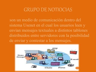 GRUPO DE NOTIOCIAS
son un medio de comunicación dentro del
sistema Usenet en el cual los usuarios leen y
envían mensajes textuales a distintos tablones
distribuidos entre servidores con la posibilidad
de enviar y contestar a los mensajes.
 