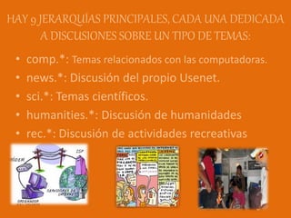 HAY 9 JERARQUÍAS PRINCIPALES, CADA UNA DEDICADA
A DISCUSIONES SOBRE UN TIPO DE TEMAS:
• comp.*: Temas relacionados con las computadoras.
• news.*: Discusión del propio Usenet.
• sci.*: Temas científicos.
• humanities.*: Discusión de humanidades
• rec.*: Discusión de actividades recreativas
 