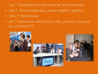 • soc.*: Socialización y discusión de temas sociales.
• talk.*: Temas polémicos, como religión y política.
• misc.*: Miscelánea
• alt.*: Salió como alternativa a talk, pero es usada por
los usuarios P2P.
 