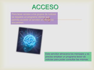 ACCESO
Para tener acceso a los grupos de

                           
noticias se requiere un programa
cliente que permita acceder al servidor
en donde se encuentren.




                             Este servidor almacena los mensajes
                             y es preciso emplear un programa
                             lector de noticias para poder consultar
                             las mismas.
 