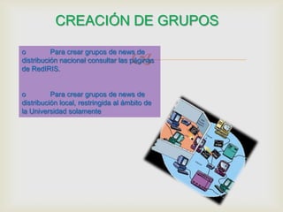 CREACIÓN DE GRUPOS

                                     
o         Para crear grupos de news de
distribución nacional consultar las páginas
de RedIRIS.


o         Para crear grupos de news de
distribución local, restringida al ámbito de
la Universidad solamente
 