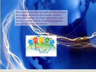 El servicio de newsgroup suele ser
ofrecido por los mismos servidores que

                        
prestan acceso a Internet y cuentas de
correo electrónico y las news se reciben
usando el mismo programa para recibir
correo electrónico
 