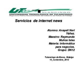 Servicios de internet news

                  Alumno: Anayeli Neri
                                 Yáñez.
                   Maestro: Raymundo
                           Muños Islas
                   Materia: informática
                       para negocios.
                          Grupo: DN12

                Tulancingo de Bravo, Hidalgo
                    14_noviembre_2012
 