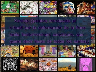 Xantolo (palabra introducida al náhuatl por la deformación de la frase lanita festiumominum sanctorum, que quiere decir fiesta de todos los santos) 
