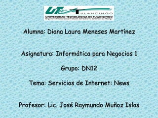 Alumna: Diana Laura Meneses Martínez


Asignatura: Informática para Negocios 1

             Grupo: DN12

   Tema: Servicios de Internet: News


Profesor: Lic. José Raymundo Muñoz Islas
 