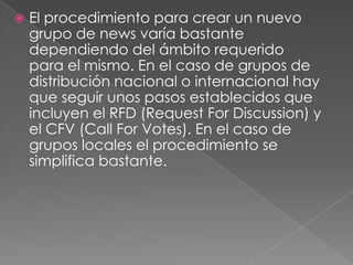    El procedimiento para crear un nuevo
    grupo de news varía bastante
    dependiendo del ámbito requerido
    para el mismo. En el caso de grupos de
    distribución nacional o internacional hay
    que seguir unos pasos establecidos que
    incluyen el RFD (Request For Discussion) y
    el CFV (Call For Votes). En el caso de
    grupos locales el procedimiento se
    simplifica bastante.
 