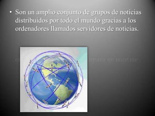 • Son un amplio conjunto de grupos de noticias
  distribuidos por todo el mundo gracias a los
  ordenadores llamados servidores de noticias.
 