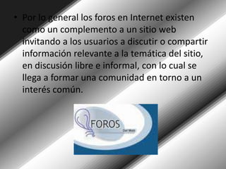 Por lo general los foros en Internet existen como un complemento a un sitio web invitando a los usuarios a discutir o compartir información relevante a la temática del sitio, en discusión libre e informal, con lo cual se llega a formar una comunidad en torno a un interés común. 
