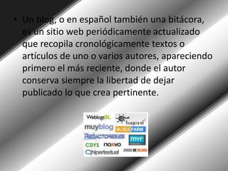Un blog, o en español también una bitácora, es un sitio web periódicamente actualizado que recopila cronológicamente textos o artículos de uno o varios autores, apareciendo primero el más reciente, donde el autor conserva siempre la libertad de dejar publicado lo que crea pertinente. 