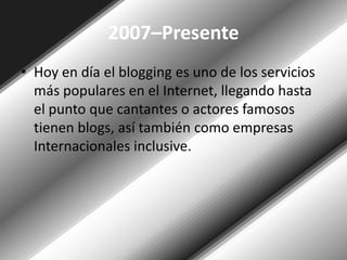 2007–PresenteHoy en día el blogging es uno de los servicios más populares en el Internet, llegando hasta el punto que cantantes o actores famosos tienen blogs, así también como empresas Internacionales inclusive.