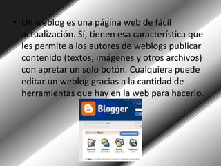 Un weblog es una página web de fácil actualización. Sí, tienen esa característica que les permite a los autores de weblogs publicar contenido (textos, imágenes y otros archivos) con apretar un solo botón. Cualquiera puede editar un weblog gracias a la cantidad de herramientas que hay en la web para hacerlo. 