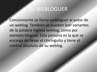 EL WEBLOGUERComúnmente se llama webloguer al autor de un weblog. También se pueden leer variantes de la palabra inglesa weblog, como por ejemplo bloguer. Esta persona es la que se encarga de llevar el chiringuito y tiene el control absoluto de su weblog.