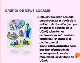 GRUPOS DE NEWS LOCALES
                Estos grupos están pensados
                 para organizar a través de la
                 red foros de discusión (siempre
                 limitados al personal de la
                 UC3M) sobre temas
                 determinados, más o menos
                 concretos. Por ejemplo, se
                 podría crear el
                 grupo uc3m.anuncios para
                 publicar información de
                 interés general para la
                 comunidad universitaria de la
                 UC3M.
 