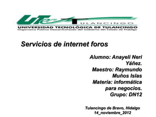 Servicios de internet foros
                     Alumno: Anayeli Neri
                                    Yáñez.
                      Maestro: Raymundo
                              Muños Islas
                      Materia: informática
                          para negocios.
                             Grupo: DN12

                   Tulancingo de Bravo, Hidalgo
                       14_noviembre_2012
 